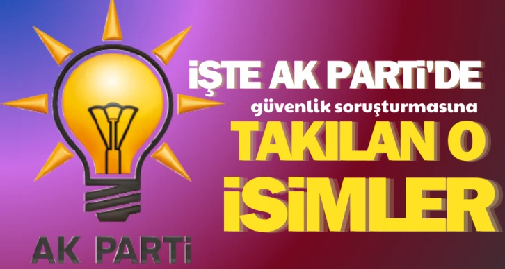 İşte AK Parti’de güvenlik soruşturmasına takılan o isimler..